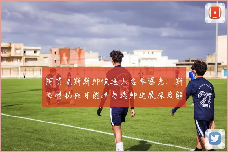 阿贾克斯新帅候选人名单曝光:斯洛特执教可能性与选帅进展深度解析