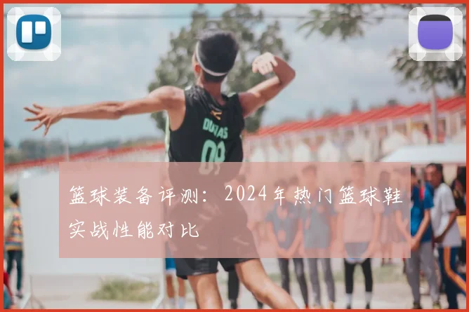 篮球装备评测：2024年热门篮球鞋实战性能对比