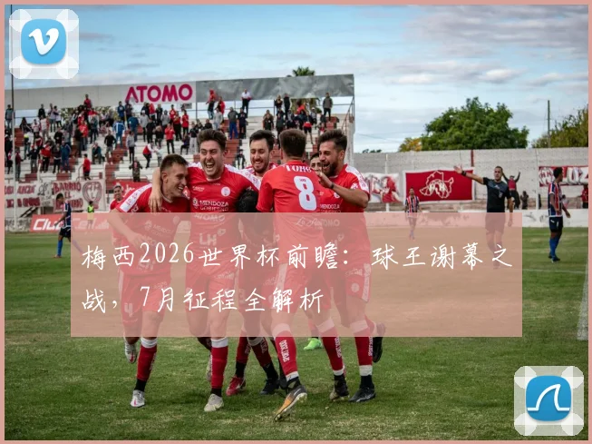 梅西2026世界杯前瞻：球王谢幕之战，7月征程全解析