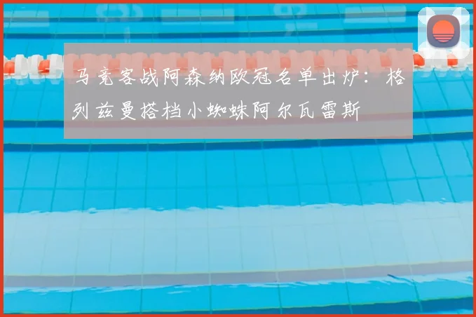 马竞客战阿森纳欧冠名单出炉：格列兹曼搭档小蜘蛛阿尔瓦雷斯