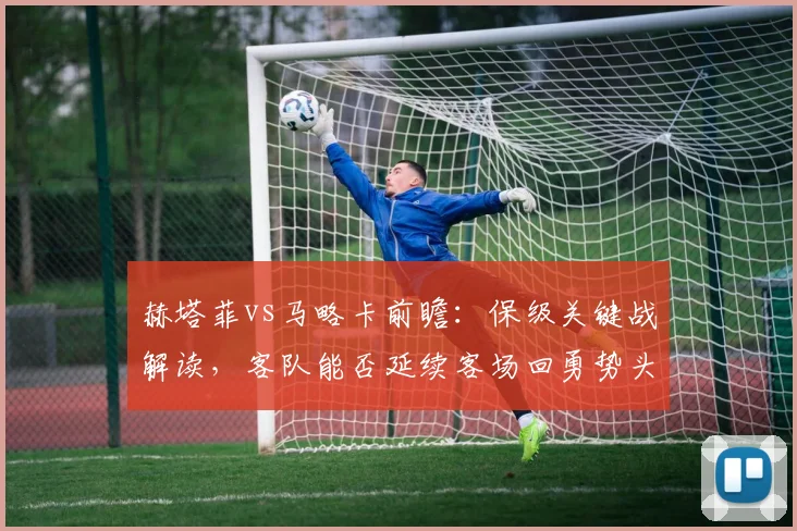 赫塔菲vs马略卡前瞻:保级关键战解读,客队能否延续客场回勇势头?