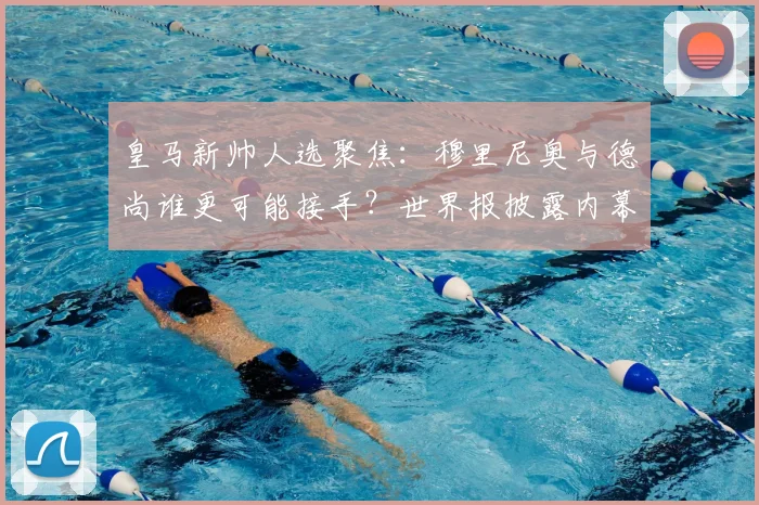 皇马新帅人选聚焦：穆里尼奥与德尚谁更可能接手？世界报披露内幕