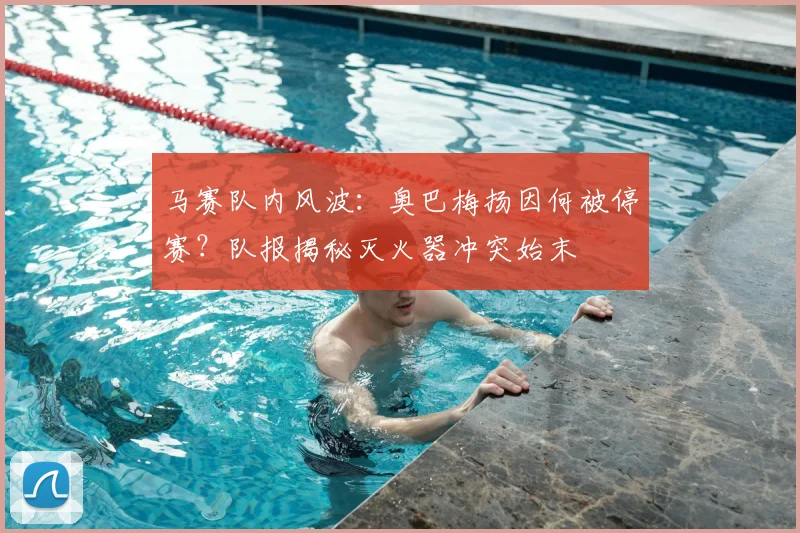 马赛队内风波:奥巴梅扬因何被停赛?队报揭秘灭火器冲突始末