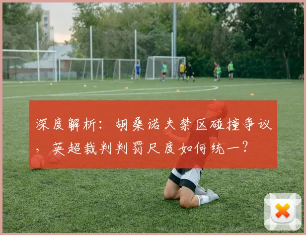 深度解析：胡桑诺夫禁区碰撞争议，英超裁判判罚尺度如何统一？