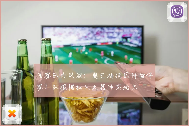马赛队内风波：奥巴梅扬因何被停赛？队报揭秘灭火器冲突始末