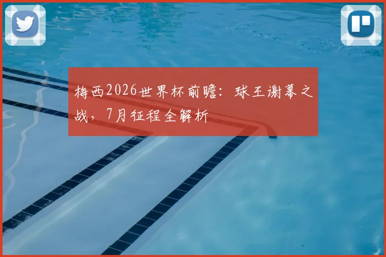 梅西2026世界杯前瞻：球王谢幕之战，7月征程全解析