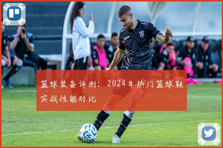 篮球装备评测:2024年热门篮球鞋实战性能对比